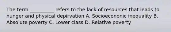 The term __________ refers to the lack of resources that leads to hunger and physical depirvation A. Socioecononic inequality B. Absolute poverty C. Lower class D. Relative poverty