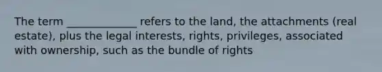 The term _____________ refers to the land, the attachments (real estate), plus the legal interests, rights, privileges, associated with ownership, such as the bundle of rights