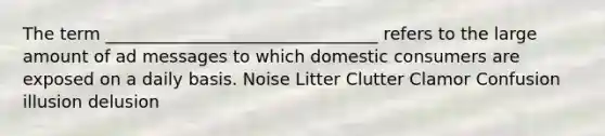 The term ________________________________ refers to the large amount of ad messages to which domestic consumers are exposed on a daily basis. Noise Litter Clutter Clamor Confusion illusion delusion