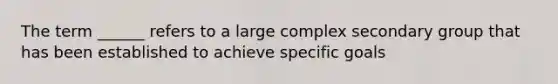 The term ______ refers to a large complex secondary group that has been established to achieve specific goals