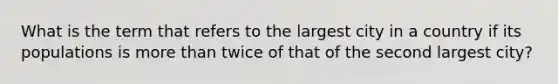 What is the term that refers to the largest city in a country if its populations is more than twice of that of the second largest city?