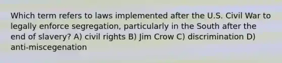 Which term refers to laws implemented after the U.S. Civil War to legally enforce segregation, particularly in the South after the end of slavery? A) civil rights B) Jim Crow C) discrimination D) anti-miscegenation