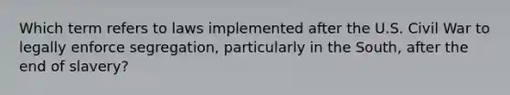 Which term refers to laws implemented after the U.S. Civil War to legally enforce segregation, particularly in the South, after the end of slavery?