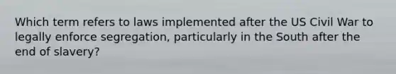 Which term refers to laws implemented after the US Civil War to legally enforce segregation, particularly in the South after the end of slavery?