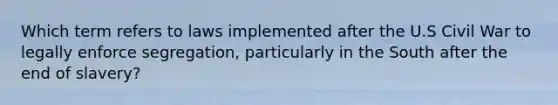 Which term refers to laws implemented after the U.S Civil War to legally enforce segregation, particularly in the South after the end of slavery?