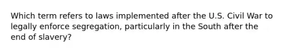 Which term refers to laws implemented after the U.S. Civil War to legally enforce segregation, particularly in the South after the end of slavery?