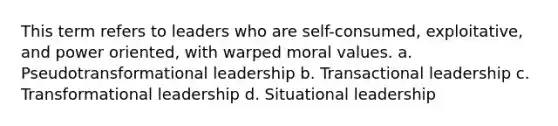 This term refers to leaders who are self-consumed, exploitative, and power oriented, with warped moral values. a. Pseudotransformational leadership b. Transactional leadership c. Transformational leadership d. Situational leadership