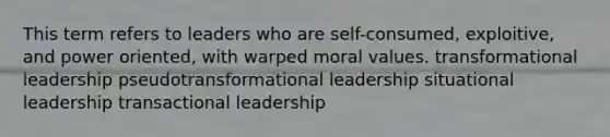 This term refers to leaders who are self-consumed, exploitive, and power oriented, with warped moral values. transformational leadership pseudotransformational leadership situational leadership transactional leadership