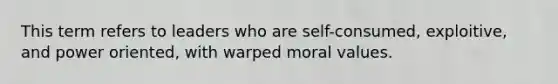 This term refers to leaders who are self-consumed, exploitive, and power oriented, with warped moral values.