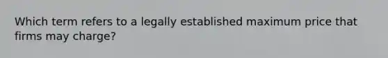 Which term refers to a legally established maximum price that firms may charge?