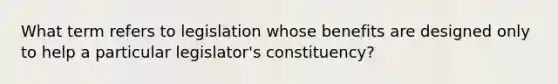 What term refers to legislation whose benefits are designed only to help a particular legislator's constituency?