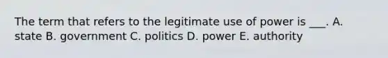 The term that refers to the legitimate use of power is ___. A. state B. government C. politics D. power E. authority