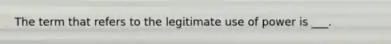 The term that refers to the legitimate use of power is ___.