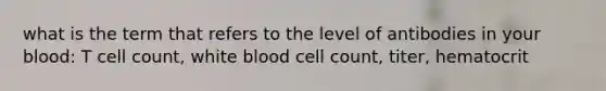 what is the term that refers to the level of antibodies in your blood: T cell count, white blood cell count, titer, hematocrit