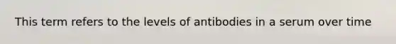 This term refers to the levels of antibodies in a serum over time