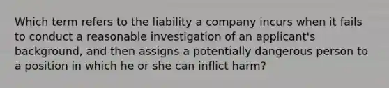 Which term refers to the liability a company incurs when it fails to conduct a reasonable investigation of an applicant's background, and then assigns a potentially dangerous person to a position in which he or she can inflict harm?