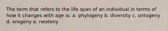 The term that refers to the life span of an individual in terms of how it changes with age is: a. phylogeny b. diversity c. ontogeny d. orogeny e. neoteny