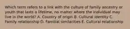 Which term refers to a link with the culture of family ancestry or youth that lasts a​ lifetime, no matter where the individual may live in the​ world? A. Country of origin B. Cultural identity C. Family relationship D. Familial similarities E. Cultural relationship