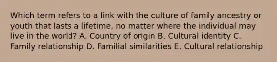 Which term refers to a link with the culture of family ancestry or youth that lasts a​ lifetime, no matter where the individual may live in the​ world? A. Country of origin B. Cultural identity C. Family relationship D. Familial similarities E. Cultural relationship