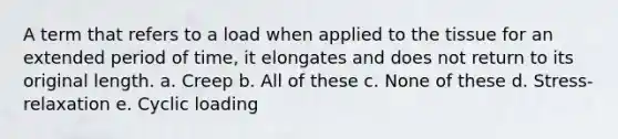 A term that refers to a load when applied to the tissue for an extended period of time, it elongates and does not return to its original length. a. Creep b. All of these c. None of these d. Stress-relaxation e. Cyclic loading