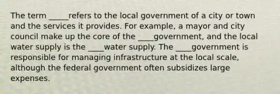 The term _____refers to the local government of a city or town and the services it provides. For example, a mayor and city council make up the core of the ____government, and the local water supply is the ____water supply. The ____government is responsible for managing infrastructure at the local scale, although the federal government often subsidizes large expenses.