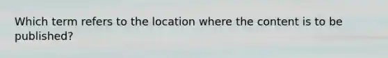 Which term refers to the location where the content is to be published?