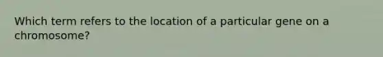 Which term refers to the location of a particular gene on a chromosome?