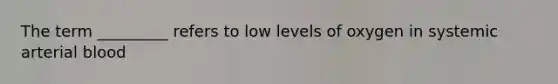 The term _________ refers to low levels of oxygen in systemic arterial blood