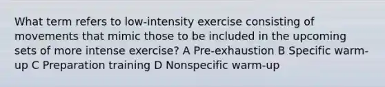 What term refers to low-intensity exercise consisting of movements that mimic those to be included in the upcoming sets of more intense exercise? A Pre-exhaustion B Specific warm-up C Preparation training D Nonspecific warm-up