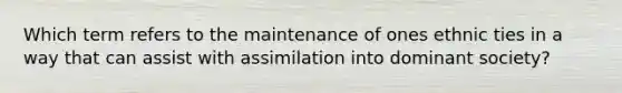 Which term refers to the maintenance of ones ethnic ties in a way that can assist with assimilation into dominant society?