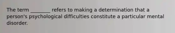 The term ________ refers to making a determination that a person's psychological difficulties constitute a particular mental disorder.