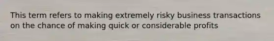 This term refers to making extremely risky business transactions on the chance of making quick or considerable profits