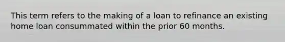 This term refers to the making of a loan to refinance an existing home loan consummated within the prior 60 months.