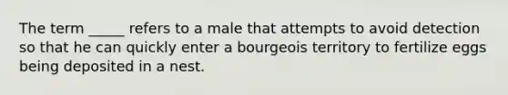 The term _____ refers to a male that attempts to avoid detection so that he can quickly enter a bourgeois territory to fertilize eggs being deposited in a nest.