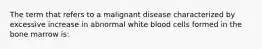 The term that refers to a malignant disease characterized by excessive increase in abnormal white blood cells formed in the bone marrow is: