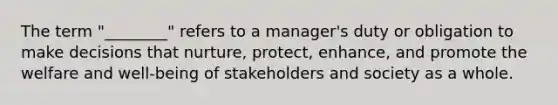 The term "________" refers to a manager's duty or obligation to make decisions that nurture, protect, enhance, and promote the welfare and well-being of stakeholders and society as a whole.