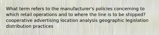 What term refers to the manufacturer's policies concerning to which retail operations and to where the line is to be shipped? cooperative advertising location analysis geographic legislation distribution practices