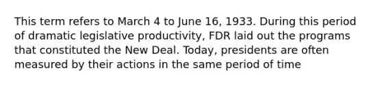 This term refers to March 4 to June 16, 1933. During this period of dramatic legislative productivity, FDR laid out the programs that constituted the New Deal. Today, presidents are often measured by their actions in the same period of time