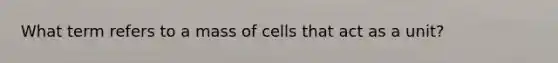 What term refers to a mass of cells that act as a unit?