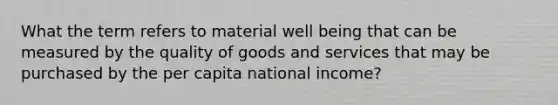 What the term refers to material well being that can be measured by the quality of goods and services that may be purchased by the per capita national income?