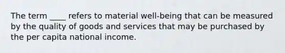 The term ____ refers to material well-being that can be measured by the quality of goods and services that may be purchased by the per capita national income.