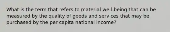 What is the term that refers to material well-being that can be measured by the quality of goods and services that may be purchased by the per capita national income?