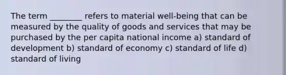 The term ________ refers to material well-being that can be measured by the quality of goods and services that may be purchased by the per capita national income a) standard of development b) standard of economy c) standard of life d) standard of living