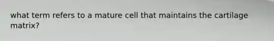 what term refers to a mature cell that maintains the cartilage matrix?