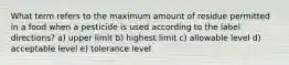 What term refers to the maximum amount of residue permitted in a food when a pesticide is used according to the label directions? a) upper limit b) highest limit c) allowable level d) acceptable level e) tolerance level