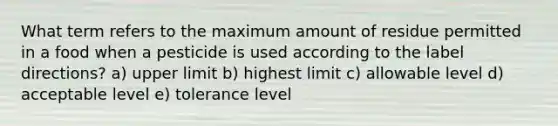 What term refers to the maximum amount of residue permitted in a food when a pesticide is used according to the label directions? a) upper limit b) highest limit c) allowable level d) acceptable level e) tolerance level