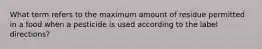 What term refers to the maximum amount of residue permitted in a food when a pesticide is used according to the label directions?