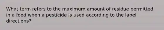 What term refers to the maximum amount of residue permitted in a food when a pesticide is used according to the label directions?