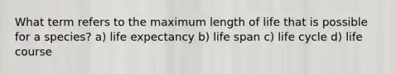 What term refers to the maximum length of life that is possible for a species? a) life expectancy b) life span c) life cycle d) life course