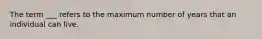 The term ___ refers to the maximum number of years that an individual can live.